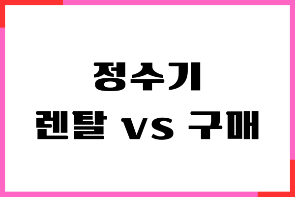 정수기 렌탈 vs 구매, 비용, 업체 비교, 장단점